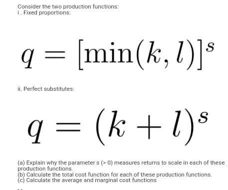 Consider the two production functions:
i. Fixed proportions:
q =
[min(k, l)]*
ii. Perfect substitutes:
q = (k +1)s
(a) Explain why the parameter s (> 0) measures returns to scale in each of these
production functions.
(b) Calculate the total cost function for each of these production functions.
(c) Calculate the average and marginal cost functions
