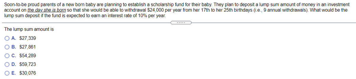 Soon-to-be proud parents of a new born baby are planning to establish a scholarship fund for their baby. They plan to deposit a lump sum amount of money in an investment
account on the day she is born so that she would be able to withdrawal $24,000 per year from her 17th to her 25th birthdays (i.e., 9 annual withdrawals). What would be the
lump sum deposit if the fund is expected to earn an interest rate of 10% per year.
.....
The lump sum amount is
O A. $27,339
O B. $27,861
O C. $54,289
O D. $59,723
O E. $30,076
