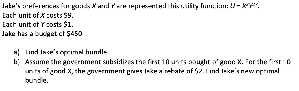 Jake's preferences for goods X and Y are represented this utility function: U = X3Y27.
Each unit of X costs $9.
Each unit of Y costs $1.
Jake has a budget of $450
a) Find Jake's optimal bundle.
b) Assume the government subsidizes the first 10 units bought of good X. For the first 10
units of good X, the government gives Jake a rebate of $2. Find Jake's new optimal
bundle.
