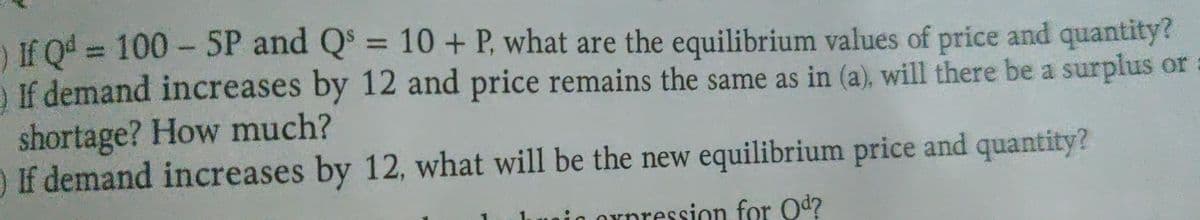 ) If Q4 = 100 - SP and Q = 10+ P, what are the equilibrium values of price and quantity?
) If demand increases by 12 and price remains the same as in (a), will there be a surplus or
%3D
shortage? How much?
If demand increases by 12, what will be the new equilibrium price and quantity?
Orpression for Od?
