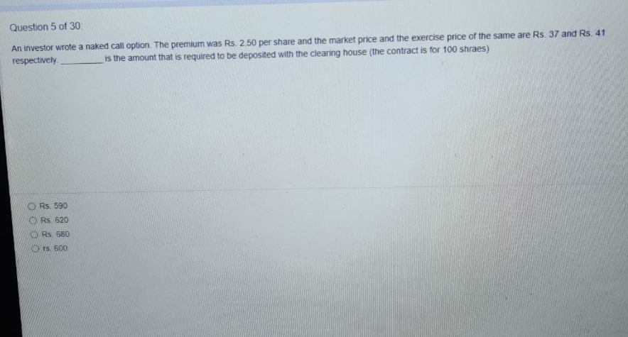 Question 5 of 30:
An investor wrote a naked call option. The premium was Rs. 2.50 per share and the market price and the exercise price of the same are Rs. 37 and Rs. 41
respectively
is the amount that is required to be deposited with the clearing house (the contract is for 100 shraes)
Rs. 590
O Rs 620
ORs. 680
rS. 600
O O O O
