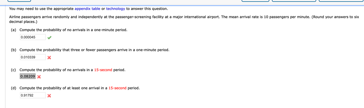 You may need to use the appropriate appendix table or technology to answer this question.
Airline passengers arrive randomly and independently at the passenger-screening facility at a major international airport. The mean arrival rate is 10 passengers per minute. (Round your answers to six
decimal places.)
(a) Compute the probability of no arrivals in a one-minute period.
0.000045
(b) Compute the probability that three or fewer passengers arrive in a one-minute period.
0.010339
(c)
Compute the probability of no arrivals in a 15-second period.
0.08209 X
(d) Compute the probability of at least one arrival in a 15-second period.
0.91792
