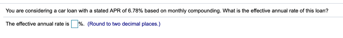 You are considering a car loan with a stated APR of 6.78% based on monthly compounding. What is the effective annual rate of this loan?
The effective annual rate is
%. (Round to two decimal places.)

