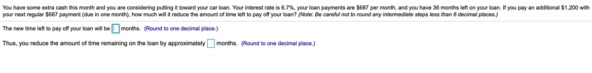 You have some extra cash this month and you are considering putting it toward your car loan. Your interest rate is 6.7%, your loan payments are $687 per month, and you have 36 months left on your loan. If you pay an additional $1,200 with
your next regular $687 payment (due in one month), how much will it reduce the amount of time left to pay off your loan? (Note: Be careful not to round any intermediate steps less than 6 decimal places.)
The new time left to pay off your loan will be months. (Round to one decimal place.)
Thus, you reduce the amount of time remaining on the loan by approximately months. (Round to one decimal place.)
