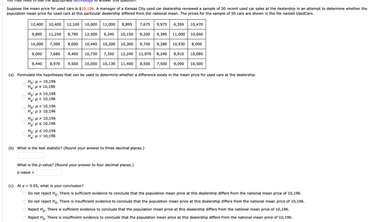yy to an
Suppose the mean price for used cars is $10,196. A manager of a Kansas City used car dealership reviewed a sample of 50 recent used car sales at the dealership in an attempt to determine whether the
population mean price for used cars at this particular dealership differed from the national mean. The prices for the sample of 50 cars are shown in the file named UsedCars.
12,400
10,400
12,100
10,000
11,000
8,895
7,675
9,975
6,350
10,470
9,895
11,250
8,795
12,500
9,340
10,150
9,200
9,395
11,000
10,640
10,000
7,500
8,000
10,440
10,200
10,300
9,740
9,280
10,930
8,000
9,000
7,680
9,400
10,730
7,350
12,240
11,970 8,240
9,910
10,080
9,440
8,970
9,500
10,050
10,130
11,400
8,500
7,500
9,090
10,500
(a) Formulate the hypotheses that can be used to determine whether a difference exists in the mean price for used cars at the dealership.
Ho:µ =
10,196
Ha: µ + 10,196
HO. μ > 10,196
H2: µ < 10,196
Ho:u < 10,196
Ha: µ 2 10,196
Ho:H > 10,196
Ha: Hs 10,196
Ho:H< 10,196
H: µ > 10,196
(b) What is the test statistic? (Round your answer to three decimal places.)
What is the p-value? (Round your answer to four decimal places.)
p-value
(c) At a = 0.05, what is your conclusion?
Do not reject Ho. There is sufficient evidence to conclude that the population mean price at this dealership differs from the national mean price of 10,196.
Do not reject Ho. There is insufficient evidence to conclude that the population mean price at this dealership differs from the national mean price of 10,196.
Reject Ho. There is sufficient evidence to conclude that the population mean price at this dealership differs from the national mean price of 10,196.
Reject Ho. There is insufficient evidence to conclude that the population mean price at this dealership differs from the national mean price of 10,196.
O O
