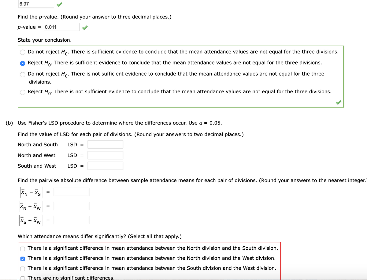 6.97
Find the p-value. (Round your answer to three decimal places.)
p-value
= 0.011
State your conclusion.
Do not reject Ho. There is sufficient evidence to conclude that the mean attendance values are not equal for the three divisions.
Reject Ho.
There is sufficient evidence to conclude that the mean attendance values are not equal for the three divisions.
Do not reject Ho. There is not sufficient evidence to conclude that the mean attendance values are not equal for the three
divisions.
Reject Ho. There is not sufficient evidence to conclude that the mean attendance values are not equal for the three divisions.
(b) Use Fisher's LSD procedure to determine where the differences occur. Use a = 0.05.
Find the value of LSD for each pair of divisions. (Round your answers to two decimal places.)
North and South
LSD =
North and West
LSD =
South and West
LSD =
Find the pairwise absolute difference between sample attendance means for each pair of divisions. (Round your answers to the nearest integer.)
Sx - Nx|
XN - Xw
Xs
Which attendance means differ significantly? (Select all that apply.)
There is a significant difference in mean attendance between the North division and the South division.
O There is a significant difference in mean attendance between the North division and the West division.
There is a significant difference in mean attendance between the South division and the West division.
There are no significant differences.
