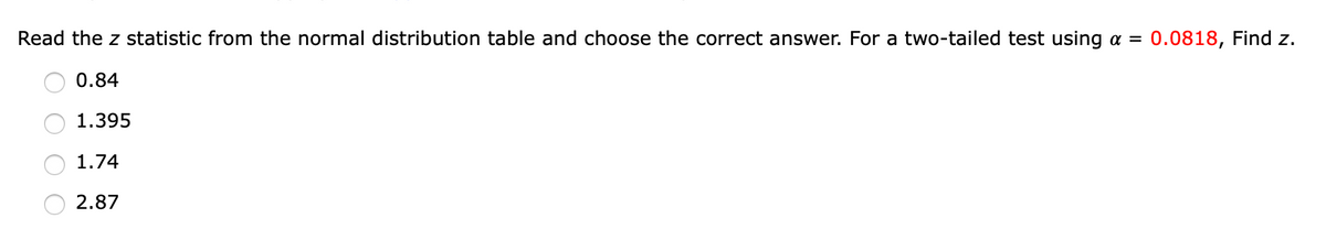 Read the z statistic from the normal distribution table and choose the correct answer. For a two-tailed test using a =
0.0818, Find z.
0.84
1.395
1.74
2.87
