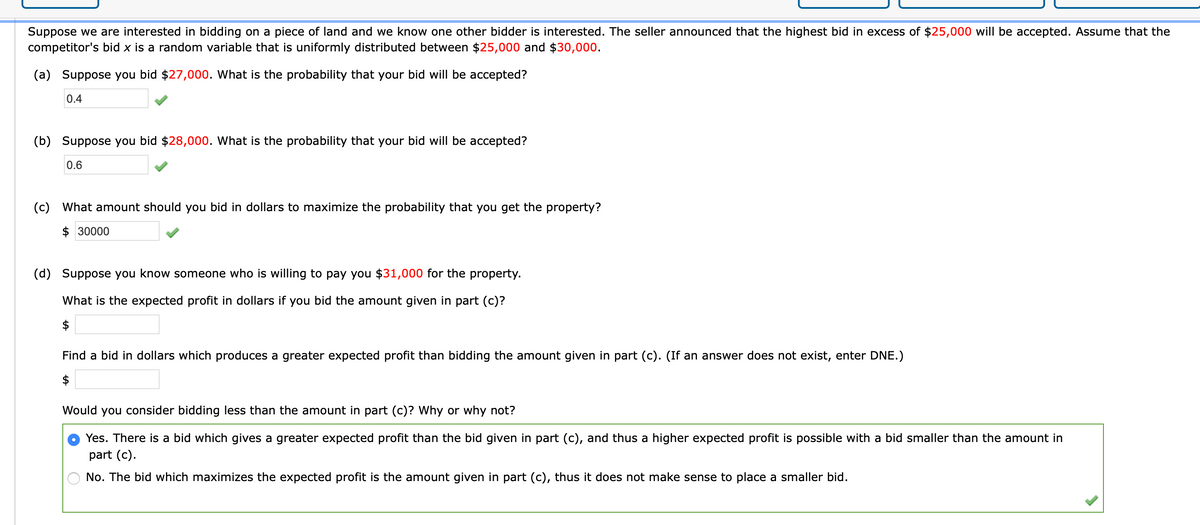 Suppose we are interested in bidding on a piece of land and we know one other bidder is interested. The seller announced that the highest bid in excess of $25,000 will be accepted. Assume that the
competitor's bid x is a random variable that is uniformly distributed between $25,000 and $30,000.
(a) Suppose you bid $27,000. What is the probability that your bid will be accepted?
0.4
(b) Suppose you bid $28,000. What is the probability that your bid will be accepted?
0.6
(c) What amount should you bid in dollars to maximize the probability that you get the property?
$ 30000
(d) Suppose you know someone who is willing to pay you $31,000 for the property.
What is the expected profit in dollars if you bid the amount given in part (c)?
$
Find a bid in dollars which produces a greater expected profit than bidding the amount given in part (c). (If an answer does not exist, enter DNE.)
$
Would you consider bidding less than the amount in part (c)? Why or why not?
Yes. There is a bid which gives a greater expected profit than the bid given in part (c), and thus a higher expected profit is possible with a bid smaller than the amount in
part (c).
No. The bid which maximizes the expected profit is the amount given in part (c), thus it does not make sense to place a smaller bid.
