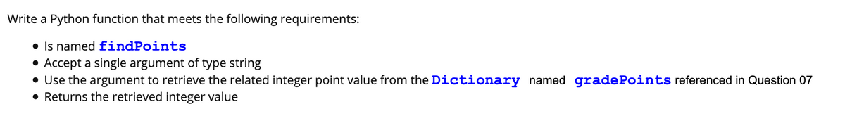 Write a Python function that meets the following requirements:
• Is named findPoints
• Accept a single argument of type string
• Use the argument to retrieve the related integer point value from the Dictionary named gradePoints referenced in Question 07
• Returns the retrieved integer value
