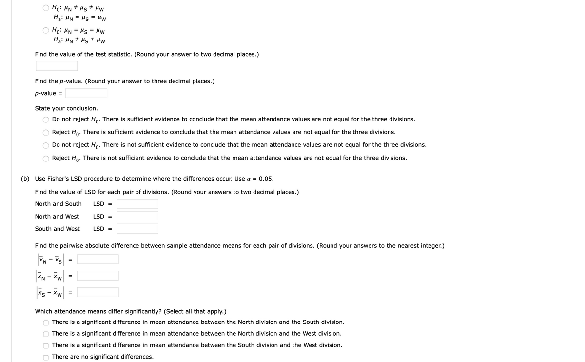 Ho: HN + Hs + Hw
Hạ: HN = Hs = HW
Ho: HN = Hs
Ha: HN# Ms# HW
Hw
Find the value of the test statistic. (Round your answer to two decimal places.)
Find the p-value. (Round your answer to three decimal places.)
p-value
%D
State your conclusion.
Do not reject Ho. There is sufficient evidence to conclude that the mean attendance values are not equal for the three divisions.
Reject Ho. There is sufficient evidence to conclude that the mean attendance values are not equal for the three divisions.
Do not reject Ho. There is not sufficient evidence to conclude that the mean attendance values are not equal for the three divisions.
Reject Ho. There is not sufficient evidence to conclude that the mean attendance values are not equal for the three divisions.
(b) Use Fisher's LSD procedure to determine where the differences occur. Use a = 0.05.
Find the value of LSD for each pair of divisions. (Round your answers to two decimal places.)
North and South
LSD =
North and West
LSD =
South and West
LSD =
Find the pairwise absolute difference between sample attendance means for each pair of divisions. (Round your answers to the nearest integer.)
Sx - Nx
*N - *w
Xs - Xw
Which attendance means differ significantly? (Select all that apply.)
There is a significant difference in mean attendance between the North division and the South division.
There is a significant difference in mean attendance between the North division and the West division.
There is a significant difference in mean attendance between the South division and the West division.
There are no significant differences.
II
O O
O O
