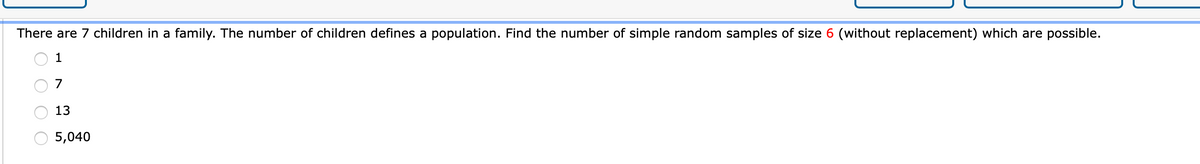 There are 7 children in a family. The number of children defines a population. Find the number of simple random samples of size 6 (without replacement) which are possible.
1
7
13
5,040
O O
