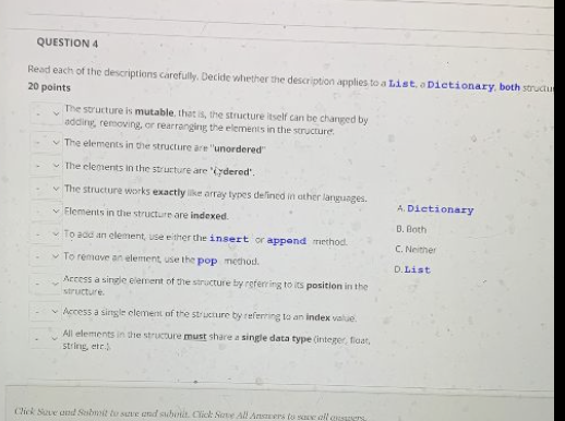 QUESTION 4
Read each of the descriptions carefully. Decide whether the description applies to a List.a Dictionary, both strudu
20 points
The structure is mutable. that is, the structure itself can be changed by
adding, removing, or rearranging the elements in the structure.
v The elements in the structure are "unordered
v The elements in the structure are iydered".
v The structure works exactly ke array types delined in ather languages.
A. Dictionary
v Flements in the structure are indexed.
B. Both
v To add an element, use either the insert or append riethod.
C. Neither
v To remave an element, use the pop method.
D. List
Access a single element of the structure by referring to its position in the
structure.
v Access a single clement of the structure by referring to an index value.
All elements in the structure must share a single data type (integer, fiaat,
string, etr
Click Sve and Sabmit to se and suhotit. Click Sate All Atsers to sae all a ers.
