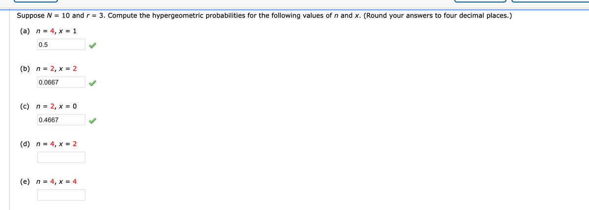 Suppose N = 10 and r = 3. Compute the hypergeometric probabilities for the following values of n and x. (Round your answers to four decimal places.)
(a) n = 4, x = 1
0.5
(b) n = 2, x = 2
0.0667
(c) n = 2, x = 0
0.4667
(d) n = 4, x = 2
(e) n = 4, x = 4
