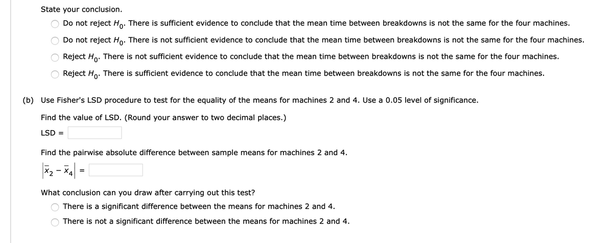 State your conclusion.
Do not reject Ho. There is sufficient evidence to conclude that the mean time between breakdowns is not the same for the four machines.
Do not reject Ho. There is not sufficient evidence to conclude that the mean time between breakdowns is not the same for the four machines.
Reject Ho. There is not sufficient evidence to conclude that the mean time between breakdowns is not the same for the four machines.
Reject Ho. There
sufficient evidence to conclude that the mean time between breakdowns is not the same for the four machines.
(b) Use Fisher's LSD procedure to test for the equality of the means for machines 2 and 4. Use a 0.05 level of significance.
Find the value of LSD. (Round your answer to two decimal places.)
LSD =
Find the pairwise absolute difference between sample means for machines 2 and 4.
X2
4
What conclusion can you draw after carrying out this test?
There is a significant difference between the means for machines 2 and 4.
There is not a significant difference between the means for machines 2 and 4.
