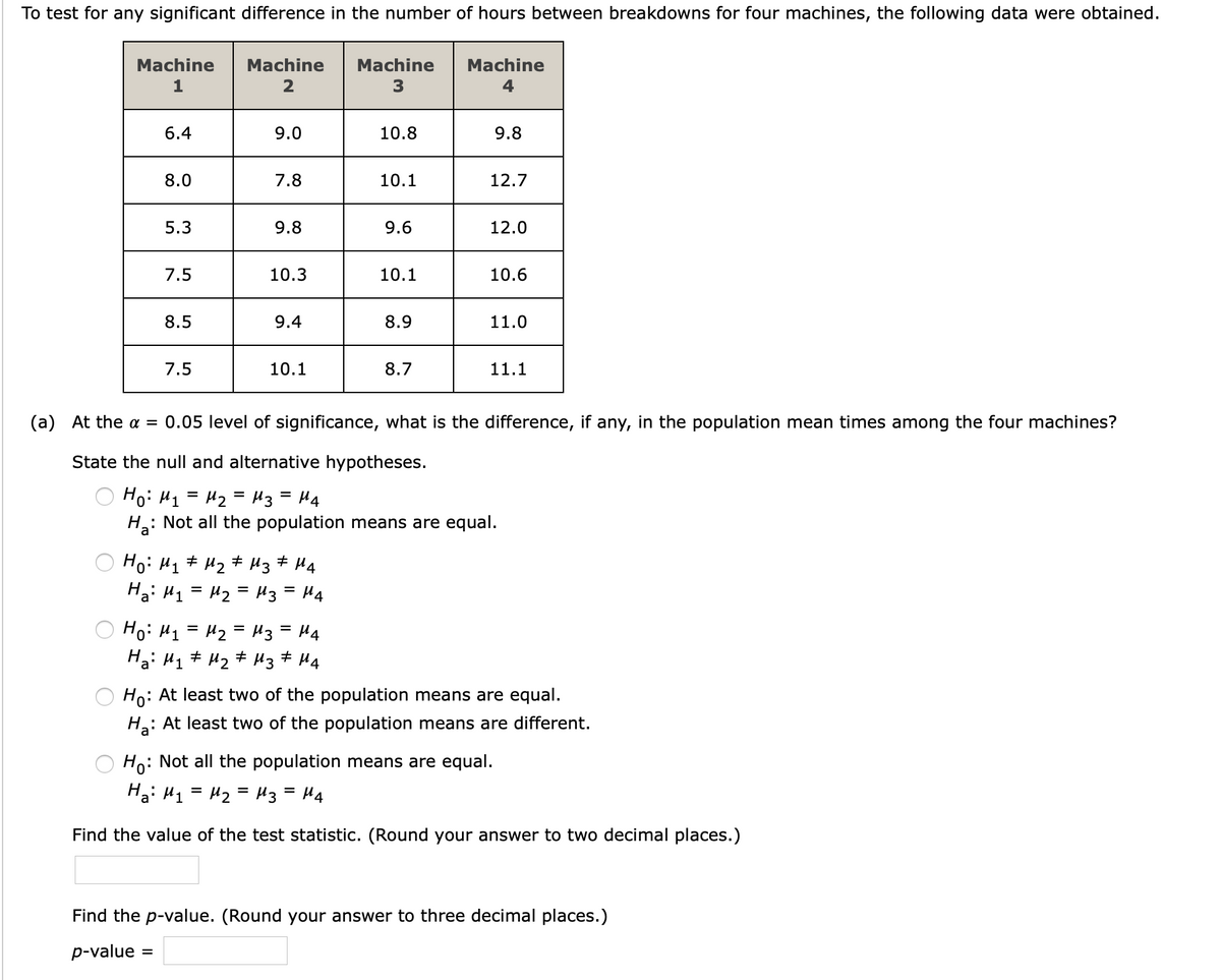 To test for any significant difference in the number of hours between breakdowns for four machines, the following data were obtained.
Machine
Machine
Machine
Machine
1
2
3
6.4
9.0
10.8
9.8
8.0
7.8
10.1
12.7
5.3
9.8
9.6
12.0
7.5
10.3
10.1
10.6
8.5
9.4
8.9
11.0
7.5
10.1
8.7
11.1
(a) At the a = 0.05 level of significance, what is the difference, if any, in the population mean times among the four machines?
State the null and alternative hypotheses.
Ho: H1 = H2 = H3= H4
: Not all the population means are equal.
%3D
Ho: H1 + H2 # Hz# H4
Hai H1 = H2 = H3 = H4
Hoi H1 = H2 = H3 = H4
Ha: H1 + H2 # H3
%D
+ H4
Ho: At least two of the population means are equal.
Hạ:
: At least two of the population means are different.
Ho: Not all the population means are equal.
Ha: H1 = H2 = H3= H4
Find the value of the test statistic. (Round your answer to two decimal places.)
Find the p-value. (Round your answer to three decimal places.)
p-value
