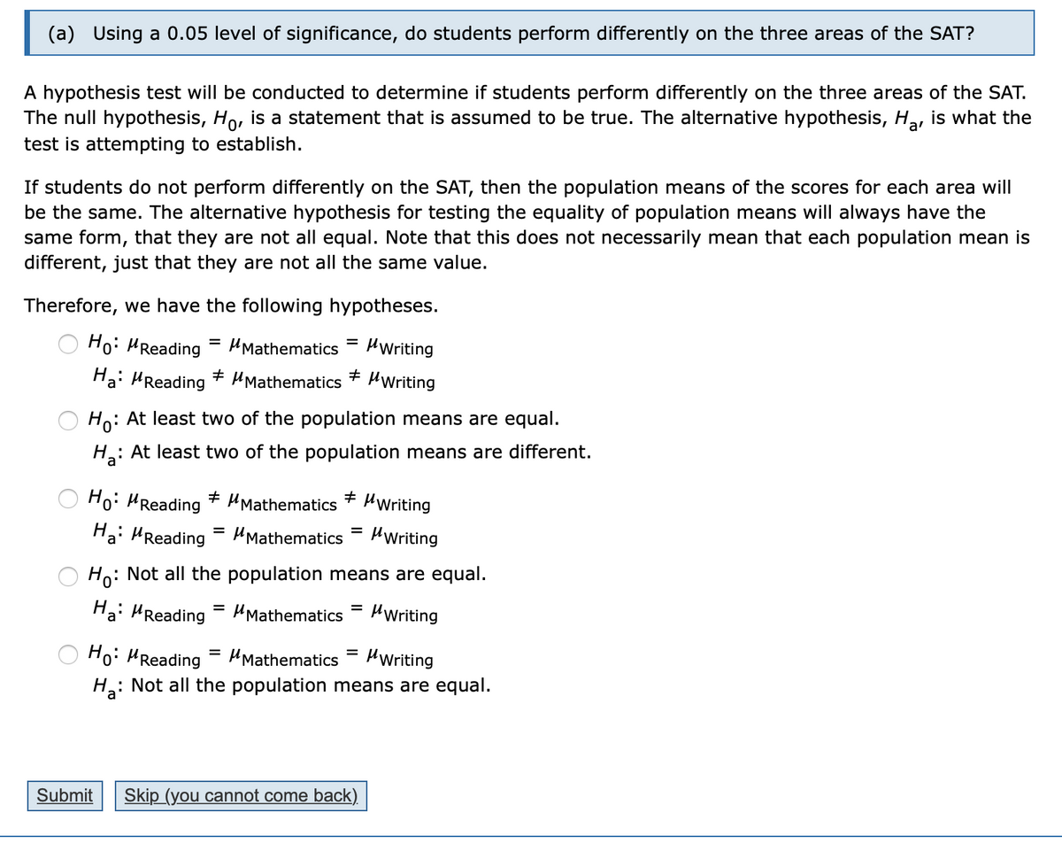 (a) Using a 0.05 level of significance, do students perform differently on the three areas of the SAT?
A hypothesis test will be conducted to determine if students perform differently on the three areas of the SAT.
The null hypothesis, Ho, is a statement that is assumed to be true. The alternative hypothesis, Ha, is what the
test is attempting to establish.
If students do not perform differently on the SAT, then the population means of the scores for each area will
be the same. The alternative hypothesis for testing the equality of population means will always have the
same form, that they are not all equal. Note that this does not necessarily mean that each population mean is
different, just that they are not all the same value.
Therefore, we have the following hypotheses.
Ho: HReading
= HMathematics
HWriting
Hai HReading + HMathematics
HWriting
Ho: At least two of the population means are equal.
: At least two of the population means are different.
Ho: HReading
+ HMathematics * HWriting
Ha: HReading = HMathematics
HWriting
%3D
Ho: Not all the population means are equal.
Ha: HReading = HMathematics
HWriting
Ho: HReading
HMathematics
HWriting
%3D
H: Not all the population means are equal.
Submit
Skip (you cannot come back),
