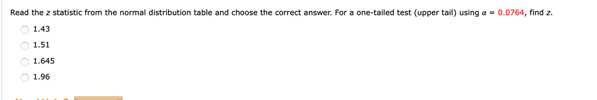 Read the z statistic from the normal distribution table and choose the correct answer. For a one-tailed test (upper tail) using a = 0.0764, find z.
1.43
1.51
1.645
1.96
