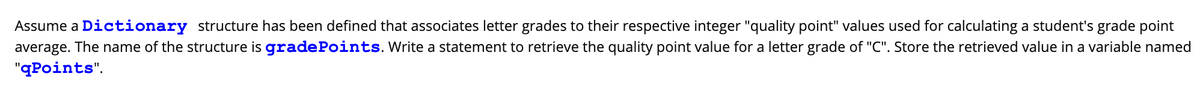 Assume a Dictionary structure has been defined that associates letter grades to their respective integer "quality point" values used for calculating a student's grade point
average. The name of the structure is gradePoints. Write a statement to retrieve the quality point value for a letter grade of "C". Store the retrieved value in a variable named
"qPoints".
