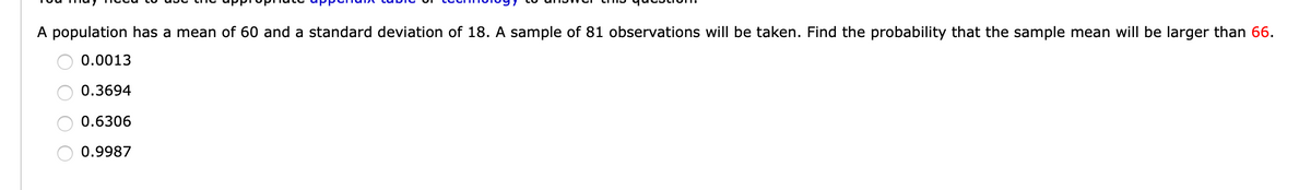 A population has a mean of 60 and a standard deviation of 18. A sample of 81 observations will be taken. Find the probability that the sample mean will be larger than 66.
0.0013
0.3694
0.6306
0.9987
O O O O
