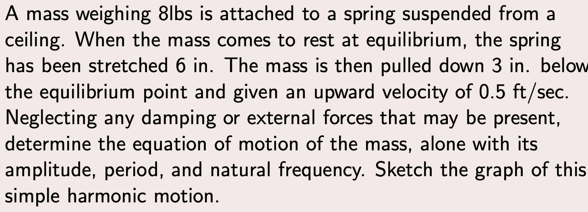 A mass weighing 8lbs is attached to a spring suspended from a
ceiling. When the mass comes to rest at equilibrium, the spring
has been stretched 6 in. The mass is then pulled down 3 in. below
the equilibrium point and given an upward velocity of 0.5 ft/sec.
Neglecting any damping or external forces that may be present,
determine the equation of motion of the mass, alone with its
amplitude, period, and natural frequency. Sketch the graph of this
simple harmonic motion.