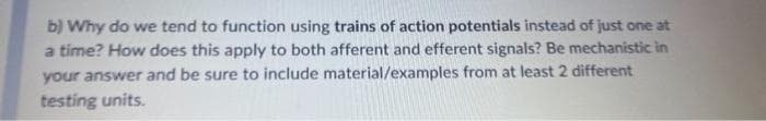 b) Why do we tend to function using trains of action potentials instead of just one at
a time? How does this apply to both afferent and efferent signals? Be mechanistic in
your answer and be sure to include material/examples from at least 2 different
testing units.