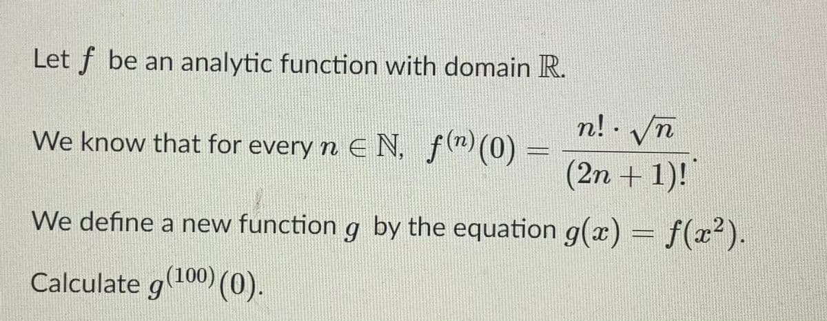 Let f be an analytic function with domain R.
n! - Vn
We know that for every n E N, f(m)(0) =
(2n + 1)!
We define a new function g by the equation g(x) = f(x²).
Calculate g100) (0).
