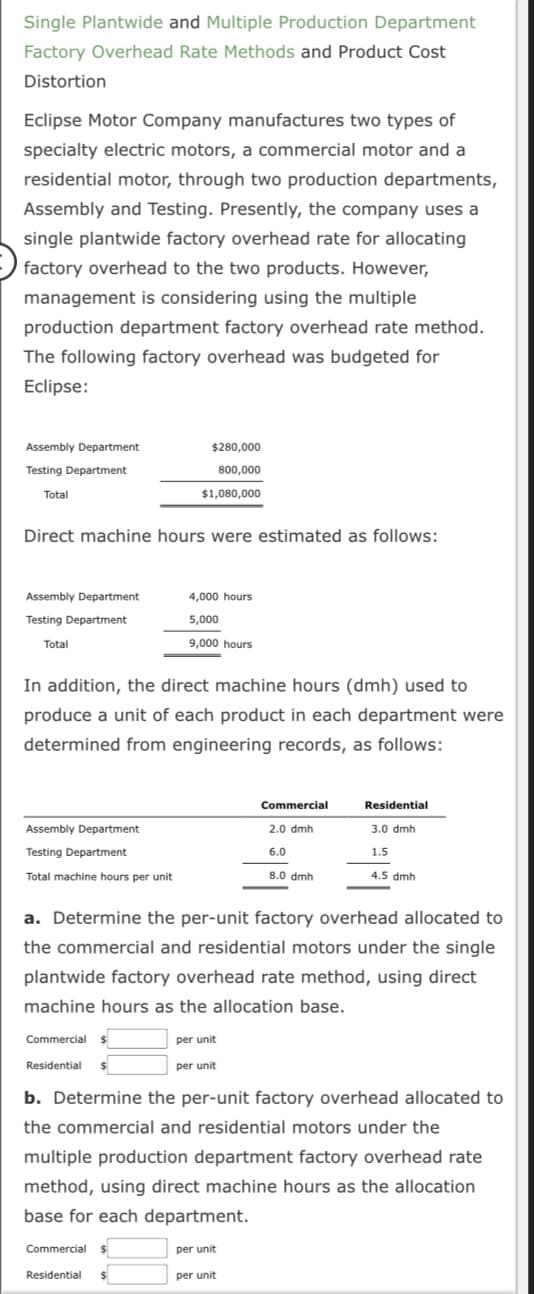 Single Plantwide and Multiple Production Department
Factory Overhead Rate Methods and Product Cost
Distortion
Eclipse Motor Company manufactures two types of
specialty electric motors, a commercial motor and a
residential motor, through two production departments,
Assembly and Testing. Presently, the company uses a
single plantwide factory overhead rate for allocating
factory overhead to the two products. However,
management is considering using the multiple
production department factory overhead rate method.
The following factory overhead was budgeted for
Eclipse:
Assembly Department
Testing Department
Total
Assembly Department
Testing Department
Total
Direct machine hours were estimated as follows:
Assembly Department
Testing Department
Total machine hours per unit
$280,000
800,000
In addition, the direct machine hours (dmh) used to
produce a unit of each product in each department were
determined from engineering records, as follows:
Commercial $
Residential
$1,080,000
Commercial $
4,000 hours
5,000
9,000 hours
Residential
a. Determine the per-unit factory overhead allocated to
the commercial and residential motors under the single
plantwide factory overhead rate method, using direct
machine hours as the allocation base.
per unit
per unit
Commercial
2.0 dmh
6.0
8.0 dmh
b. Determine the per-unit factory overhead allocated to
the commercial and residential motors under the
multiple production department factory overhead rate
method, using direct machine hours as the allocation
base for each department.
Residential
3.0 dmh
1.5
4.5 dmh
per unit
per unit