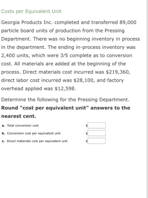 Costs per Equivalent Unit
Georgia Products Inc. completed and transferred 89,000
particle board units of production from the Pressing
Department. There was no beginning inventory in process
in the department. The ending in-process inventory was
2,400 units, which were 3/5 complete as to conversion
cost. All materials are added at the beginning of the
process. Direct materials cost incurred was $219,360,
direct labor cost incurred was $28,100, and factory
overhead applied was $12,598.
Determine the following for the Pressing Department.
Round "cost per equivalent unit" answers to the
nearest cent.
a. Total conversion cost
b. Conversion cost per equivalent unit
c. Direct materials cost per equivalent unit
000