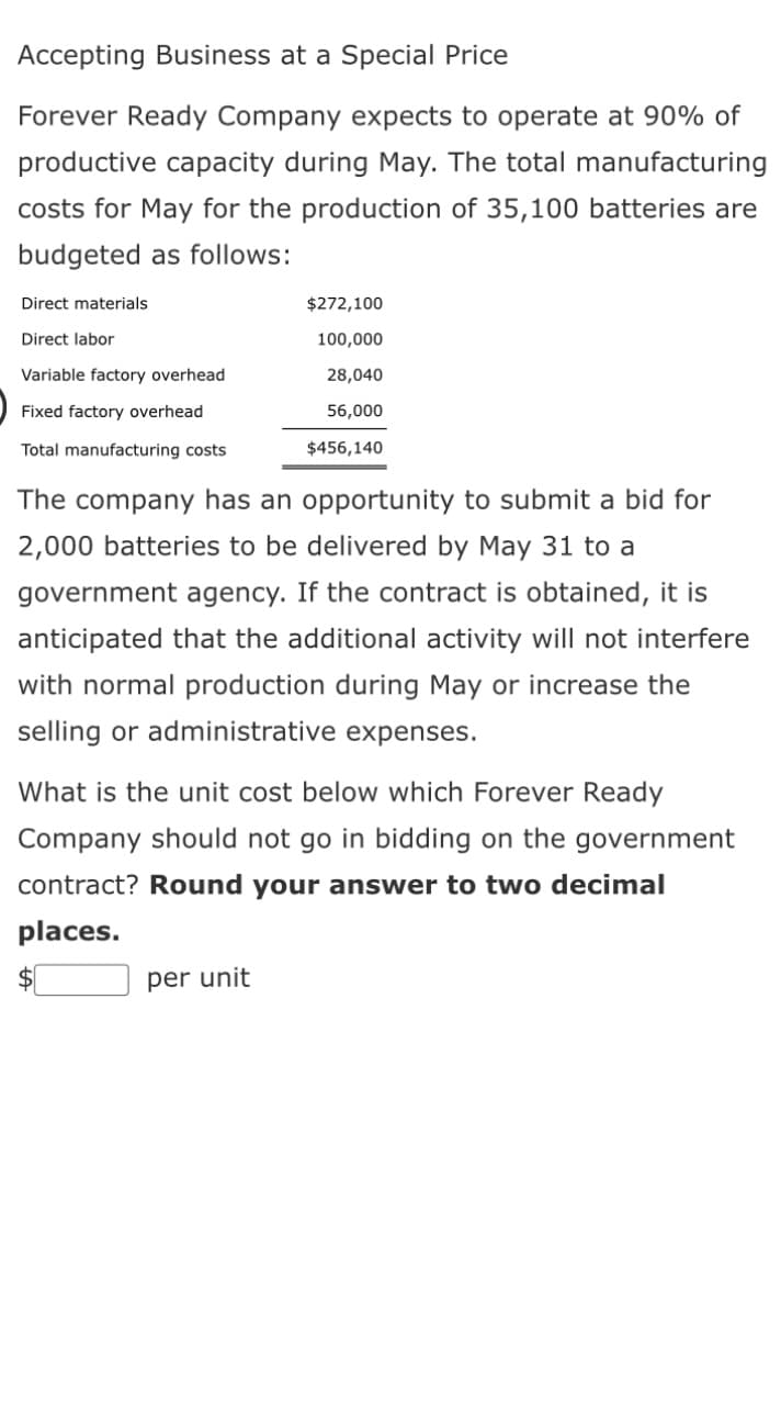 Accepting Business at a Special Price
Forever Ready Company expects to operate at 90% of
productive capacity during May. The total manufacturing
costs for May for the production of 35,100 batteries are
budgeted as follows:
Direct materials
Direct labor
Variable factory overhead
Fixed factory overhead
Total manufacturing costs
$272,100
100,000
28,040
56,000
$456,140
The company has an opportunity to submit a bid for
2,000 batteries to be delivered by May 31 to a
government agency. If the contract is obtained, it is
anticipated that the additional activity will not interfere
with normal production during May or increase the
selling or administrative expenses.
What is the unit cost below which Forever Ready
Company should not go in bidding on the government
contract? Round your answer to two decimal
places.
per unit