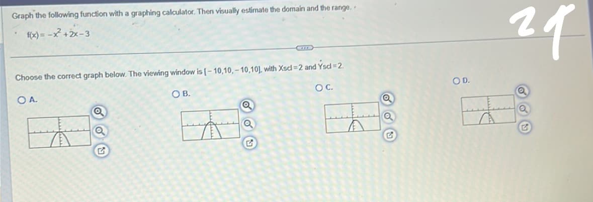 Graph the following function with a graphing calculator. Then visually estimate the domain and the range..
f(x) = -x + 2x-3
Choose the correct graph below. The viewing window is [-10,10,-10,10), with Xscl-2 and Yscl = 2.
OA.
OB.
Q
Q
CIT
G
OC.
✓
Q
Q
G
OD.
29
Q
G