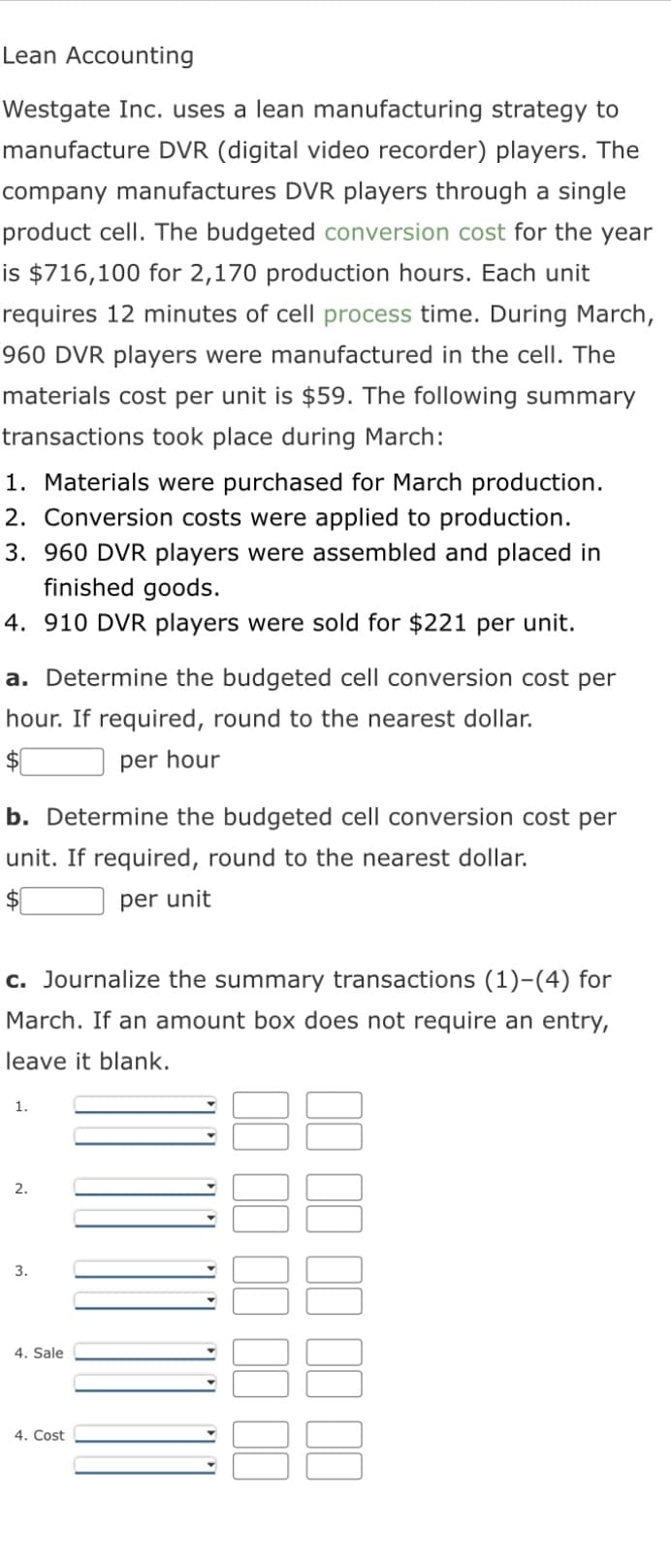 Lean Accounting
Westgate Inc. uses a lean manufacturing strategy to
manufacture DVR (digital video recorder) players. The
company manufactures DVR players through a single
product cell. The budgeted conversion cost for the year
is $716,100 for 2,170 production hours. Each unit
requires 12 minutes of cell process time. During March,
960 DVR players were manufactured in the cell. The
materials cost per unit is $59. The following summary
transactions took place during March:
1. Materials were purchased for March production.
2. Conversion costs were applied to production.
3. 960 DVR players were assembled and placed in
finished goods.
4. 910 DVR players were sold for $221 per unit.
a. Determine the budgeted cell conversion cost per
hour. If required, round to the nearest dollar.
per hour
b. Determine the budgeted cell conversion cost per
unit. If required, round to the nearest dollar.
per unit
c. Journalize the summary transactions (1)-(4) for
March. If an amount box does not require an entry,
leave it blank.
1.
2.
3.
4. Sale
4. Cost