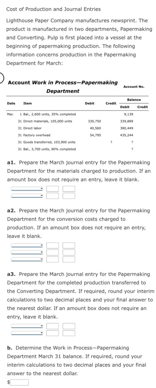 Cost of Production and Journal Entries
Lighthouse Paper Company manufactures newsprint. The
product is manufactured in two departments, Papermaking
and Converting. Pulp is first placed into a vessel at the
beginning of papermaking production. The following
information concerns production in the Papermaking
Department for March:
Account Work in Process-Papermaking
Date
Item
Department
Mar. 1 Bal., 2,600 units, 35% completed
31 Direct materials, 105,000 units
31 Direct labor
31 Factory overhead
31 Goods transferred, 103,900 units
31 Bal., 3,700 units, 80% completed
Debit
330,750
40,560
54,795
Credit
Account No.
Balance
Debit
9,139
339,889
380,449
435,244
?
Credit
a1. Prepare the March journal entry for the Papermaking
Department for the materials charged to production. If an
amount box does not require an entry, leave it blank.
a2. Prepare the March journal entry for the Papermaking
Department for the conversion costs charged to
production. If an amount box does not require an entry,
leave it blank.
E
a3. Prepare the March journal entry for the Papermaking
Department for the completed production transferred to
the Converting Department. If required, round your interim
calculations to two decimal places and your final answer to
the nearest dollar. If an amount box does not require an
entry, leave it blank.
18
b. Determine the Work in Process-Papermaking
Department March 31 balance. If required, round your
interim calculations to two decimal places and your final
answer to the nearest dollar.
$