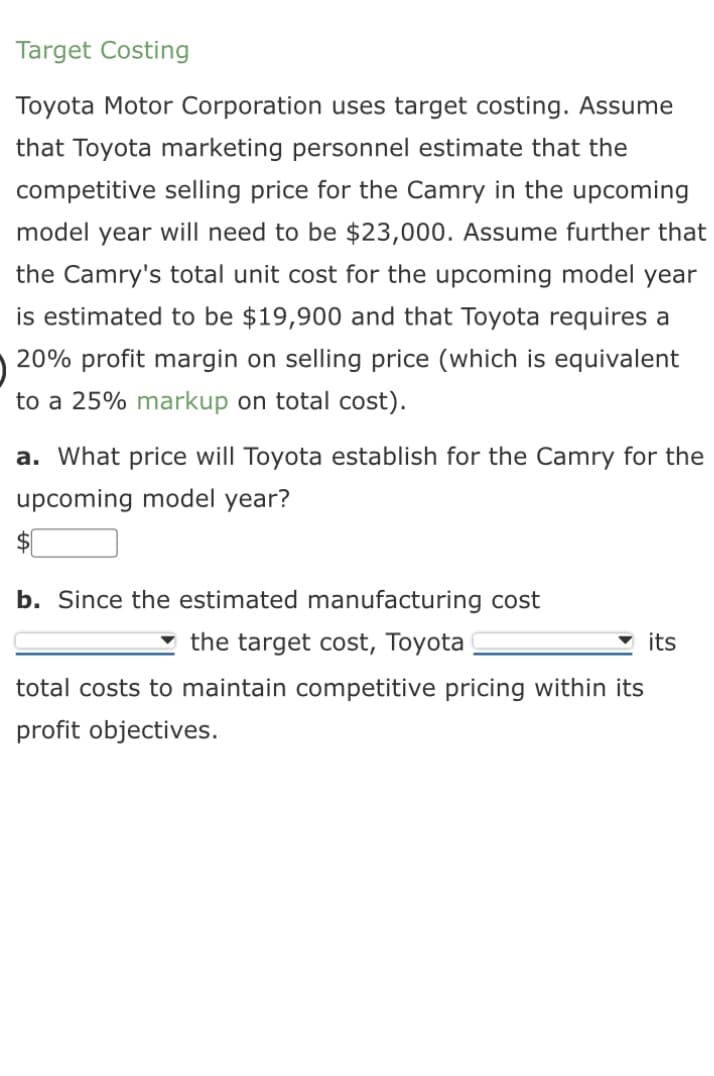 Target Costing
Toyota Motor Corporation uses target costing. Assume
that Toyota marketing personnel estimate that the
competitive selling price for the Camry in the upcoming
model year will need to be $23,000. Assume further that
the Camry's total unit cost for the upcoming model year
is estimated to be $19,900 and that Toyota requires a
20% profit margin on selling price (which is equivalent
to a 25% markup on total cost).
a. What price will Toyota establish for the Camry for the
upcoming model year?
b. Since the estimated manufacturing cost
the target cost, Toyota
total costs to maintain competitive pricing within its
profit objectives.
its