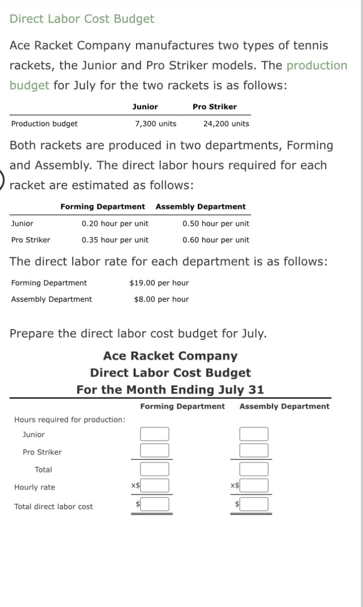 Direct Labor Cost Budget
Ace Racket Company manufactures two types of tennis
rackets, the Junior and Pro Striker models. The production
budget for July for the two rackets is as follows:
Pro Striker
Production budget
Both rackets are produced in two departments, Forming
and Assembly. The direct labor hours required for each
racket are estimated as follows:
Junior
Pro Striker
Forming Department
0.20 hour per unit
0.35 hour per unit
Forming Department
Assembly Department
Junior
7,300 units
The direct labor rate for each department is as follows:
$19.00 per hour
$8.00 per hour
Hours required for production:
Junior
Pro Striker
Total
Prepare the direct labor cost budget for July.
Ace Racket Company
Direct Labor Cost Budget
For the Month Ending July 31
Hourly rate
Total direct labor cost
24,200 units
Assembly Department
0.50 hour per unit
0.60 hour per unit
X$
Forming Department Assembly Department
x$