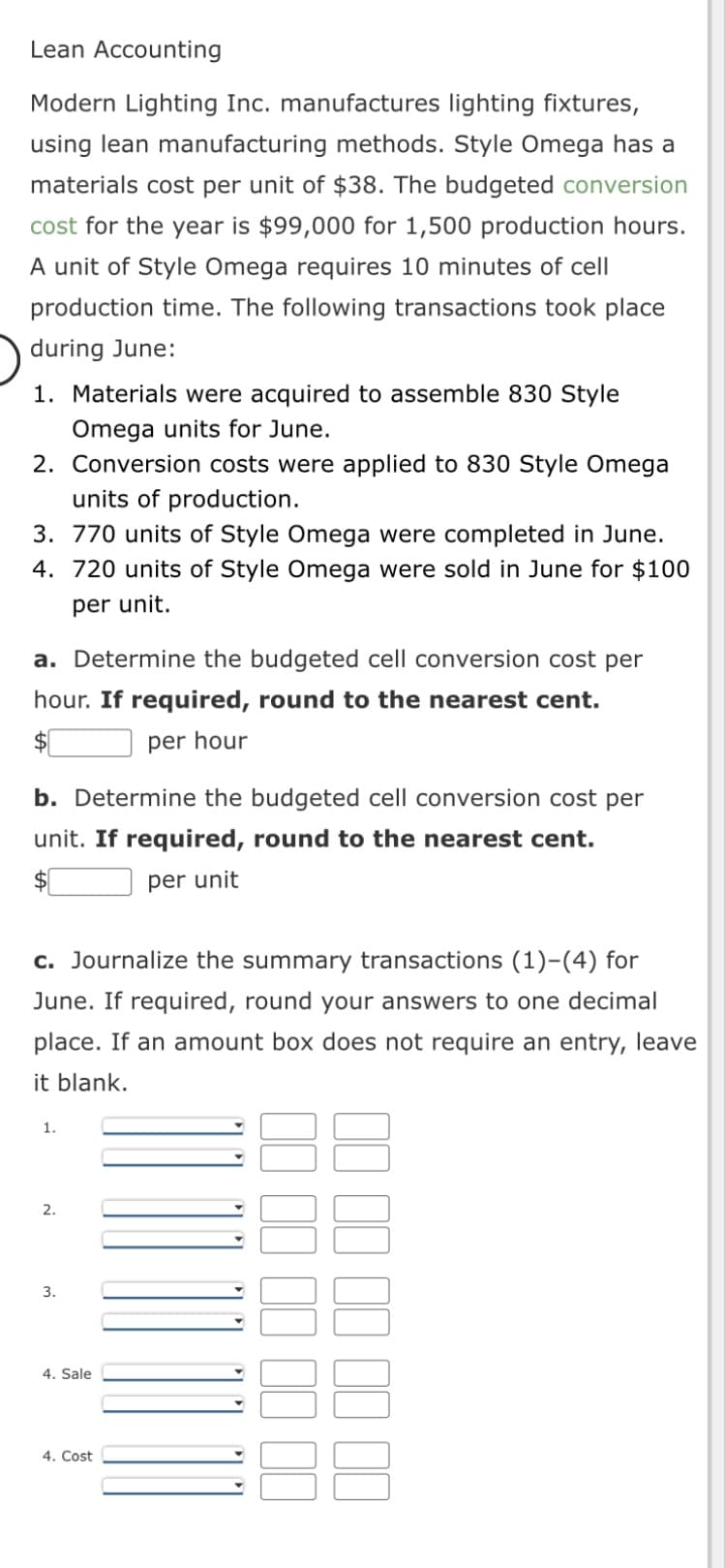 Lean Accounting
Modern Lighting Inc. manufactures lighting fixtures,
using lean manufacturing methods. Style Omega has a
materials cost per unit of $38. The budgeted conversion
cost for the year is $99,000 for 1,500 production hours.
A unit of Style Omega requires 10 minutes of cell
production time. The following transactions took place
during June:
1. Materials were acquired to assemble 830 Style
Omega units for June.
2. Conversion costs were applied to 830 Style Omega
units of production.
3. 770 units of Style Omega were completed in June.
4. 720 units of Style Omega were sold in June for $100
per unit.
a. Determine the budgeted cell conversion cost per
hour. If required, round to the nearest cent.
$[
per hour
b. Determine the budgeted cell conversion cost per
unit. If required, round to the nearest cent.
per unit
c. Journalize the summary transactions (1)-(4) for
June. If required, round your answers to one decimal
place. If an amount box does not require an entry, leave
it blank.
1.
2.
3.
4. Sale
4. Cost