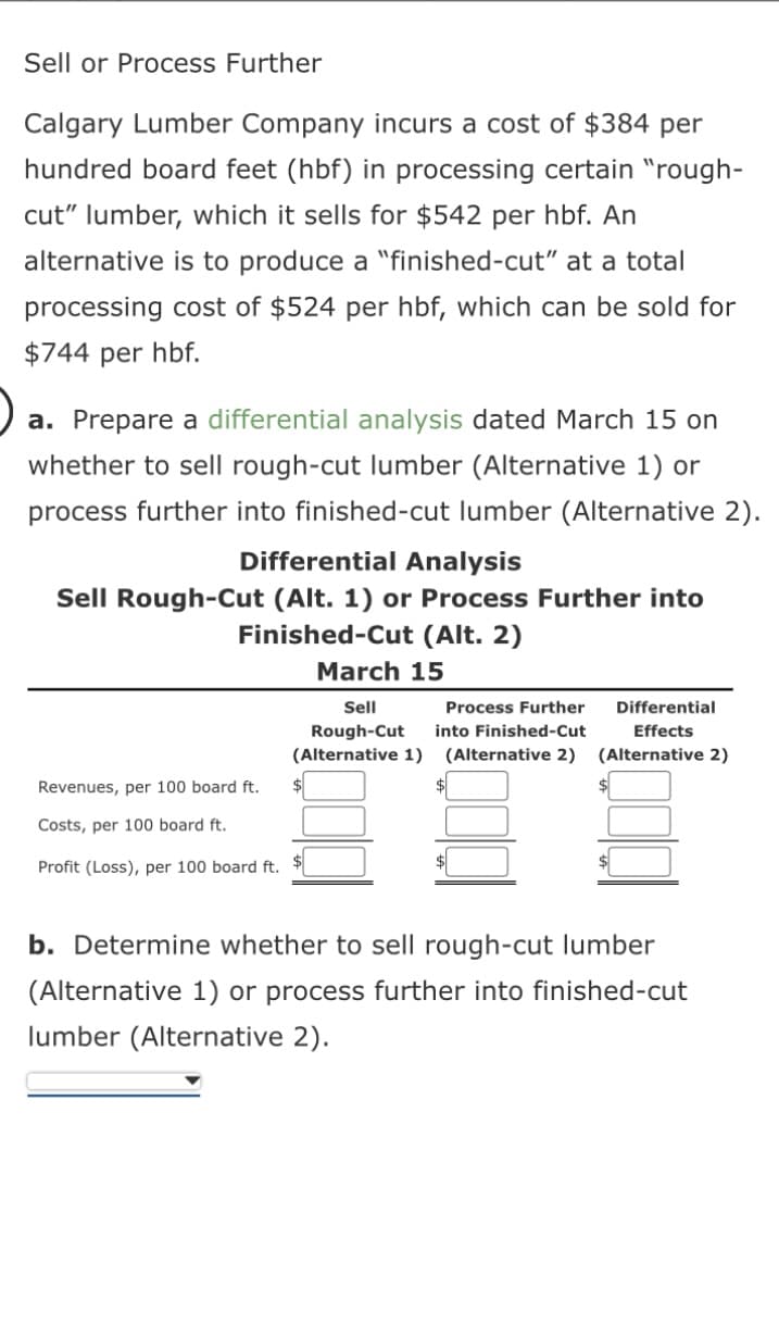 Sell or Process Further
Calgary Lumber Company incurs a cost of $384 per
hundred board feet (hbf) in processing certain "rough-
cut" lumber, which it sells for $542 per hbf. An
alternative is to produce a "finished-cut" at a total
processing cost of $524 per hbf, which can be sold for
$744 per hbf.
a. Prepare a differential analysis dated March 15 on
whether to sell rough-cut lumber (Alternative 1) or
process further into finished-cut lumber (Alternative 2).
Differential Analysis
Sell Rough-Cut (Alt. 1) or Process Further into
Finished-Cut (Alt. 2)
Revenues, per 100 board ft.
Costs, per 100 board ft.
Profit (Loss), per 100 board ft.
March 15
Sell
Process Further
Rough-Cut into Finished-Cut
(Alternative 1)
(Alternative 2)
$
$
Differential
Effects
(Alternative 2)
b. Determine whether to sell rough-cut lumber
(Alternative 1) or process further into finished-cut
lumber (Alternative 2).