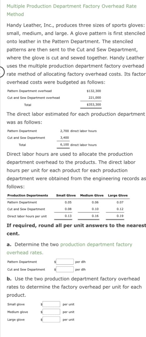 Multiple Production Department Factory Overhead Rate
Method
Handy Leather, Inc., produces three sizes of sports gloves:
small, medium, and large. A glove pattern is first stenciled
onto leather in the Pattern Department. The stenciled
patterns are then sent to the Cut and Sew Department,
where the glove is cut and sewed together. Handy Leather
uses the multiple production department factory overhead
rate method of allocating factory overhead costs. Its factor
overhead costs were budgeted as follows:
Pattern Department overhead
Cut and Sew Department overhead
Total
The direct labor estimated for each production department
was as follows:
Pattern Department
Cut and Sew Department
Total
Production Departments
Pattern Department
Cut and Sew Department
Direct labor hours per unit
Direct labor hours are used to allocate the production
department overhead to the products. The direct labor
hours per unit for each product for each production
department were obtained from the engineering records as
follows:
Pattern Department
Cut and Sew Department
Small glove
Medium glove
Large glove
$
$
2,700 direct labor hours
3,400
6,100 direct labor hours
If required, round all per unit answers to the nearest
cent.
a. Determine the two production department factory
overhead rates.
$
$132,300
221,000
$353,300
Small Glove Medium Glove Large Glove
0.07
0.12
0.19
$
$
0.05
0.08
0.13
b. Use the two production department factory overhead
rates to determine the factory overhead per unit for each
product.
per dih
per dih
per unit
per unit
per unit
0.06
0.10
0.16