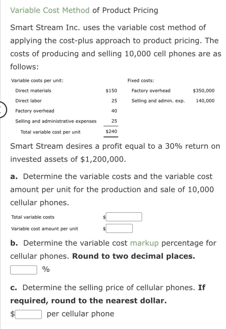 Variable Cost Method of Product Pricing
Smart Stream Inc. uses the variable cost method of
applying the cost-plus approach to product pricing. The
costs of producing and selling 10,000 cell phones are as
follows:
Variable costs per unit:
Direct materials
Direct labor
Factory overhead
Selling and administrative expenses
Total variable cost per unit
$150
Total variable costs
25
40
Variable cost amount per unit
25
$240
Fixed costs:
Factory overhead
Selling and admin. exp.
Smart Stream desires a profit equal to a 30% return on
invested assets of $1,200,000.
$350,000
140,000
a. Determine the variable costs and the variable cost
amount per unit for the production and sale of 10,000
cellular phones.
b. Determine the variable cost markup percentage for
cellular phones. Round to two decimal places.
%
c. Determine the selling price of cellular phones. If
required, round to the nearest dollar.
per cellular phone