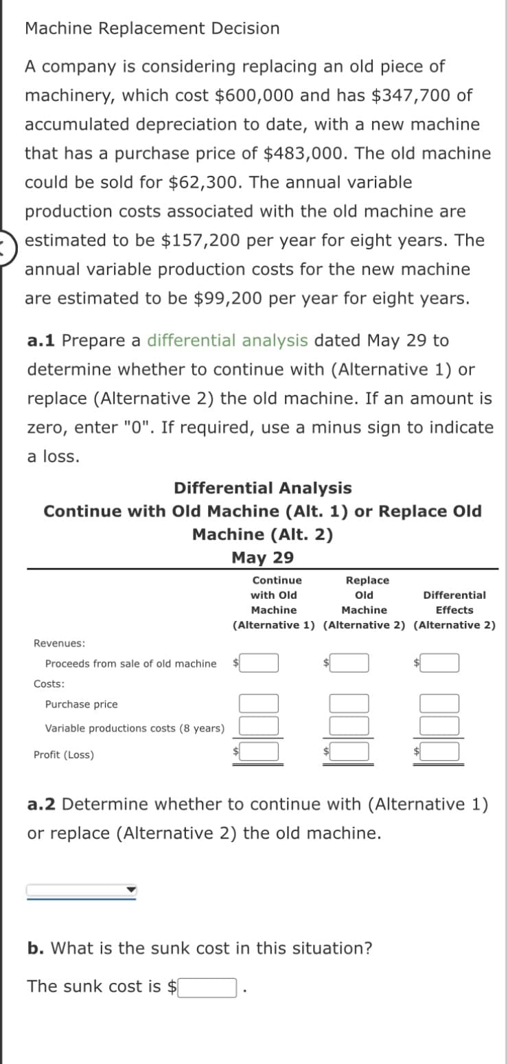 Machine Replacement Decision
A company is considering replacing an old piece of
machinery, which cost $600,000 and has $347,700 of
accumulated depreciation to date, with a new machine
that has a purchase price of $483,000. The old machine
could be sold for $62,300. The annual variable
production costs associated with the old machine are
estimated to be $157,200 per year for eight years. The
annual variable production costs for the new machine
are estimated to be $99,200 per year for eight years.
a.1 Prepare a differential analysis dated May 29 to
determine whether to continue with (Alternative 1) or
replace (Alternative 2) the old machine. If an amount is
zero, enter "0". If required, use a minus sign to indicate
a loss.
Differential Analysis
Continue with Old Machine (Alt. 1) or Replace Old
Revenues:
Proceeds from sale of old machine.
Costs:
Machine (Alt. 2)
May 29
Purchase price
Variable productions costs (8 years)
Profit (Loss)
Continue
with Old
Replace
Old
Differential
Machine
Machine
Effects
(Alternative 1) (Alternative 2) (Alternative 2)
a.2 Determine whether to continue with (Alternative 1)
or replace (Alternative 2) the old machine.
b. What is the sunk cost in this situation?
The sunk cost is $