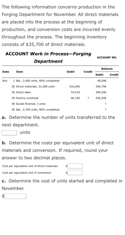 The following information concerns production in the
Forging Department for November. All direct materials
are placed into the process at the beginning of
production, and conversion costs are incurred evenly
throughout the process. The beginning inventory
consists of $35,700 of direct materials.
ACCOUNT Work in Process-Forging
Department
Date
Nov.
Item
1 Bal., 3,400 units, 60% completed
30 Direct materials, 31,000 units
30 Direct labor
30 Factory overhead
30 Goods finished, 2 units
30 Bal., 2,700 units, 80% completed
LA
Debit
316,200
33,410
46,140
Credit
?
ACCOUNT NO.
Balance
Debit Credit
40,596
356,796
390,206
436,346
?
?
a. Determine the number of units transferred to the
next department.
units
b. Determine the costs per equivalent unit of direct
materials and conversion. If required, round your
answer to two decimal places.
Cost per equivalent unit of direct materials
Cost per equivalent unit of conversion
c. Determine the cost of units started and completed in
November.