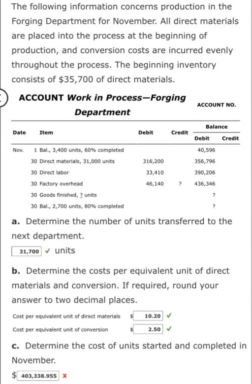 The following information concerns production in the
Forging Department for November. All direct materials
are placed into the process at the beginning of
production, and conversion costs are incurred evenly
throughout the process. The beginning inventory
consists of $35,700 of direct materials.
ACCOUNT Work in Process-Forging
Department
Date
Item
Nov.
Debit
316,200
33,410
46,140
Credit
1 Bal., 3,400 units, 60% completed
30 Direct materials, 31,000 units
30 Direct labor
30 Factory overhead
30 Goods finished, ? units
30 Bal., 2,700 units, 80% completed
a. Determine the number of units transferred to the
next department.
31,700 ✓ units
ACCOUNT NO.
10.20
Balance
2.50
Debit Credit
40,596
356,796
390,206
436,346
b. Determine the costs per equivalent unit of direct
materials and conversion. If required, round your
answer to two decimal places.
?
Cost per equivalent unit of direct materials
Cost per equivalent unit of conversion
c. Determine the cost of units started and completed in
November.
403,338.955 X