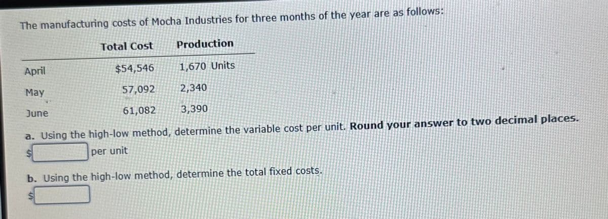 The manufacturing costs of Mocha Industries for three months of the year are as follows:
April
May
June
Total Cost
$54,546
57,092
61,082
Production
1,670 Units
2,340
3,390
a. Using the high-low method, determine the variable cost per unit. Round your answer to two decimal places.
$
per unit
b. Using the high-low method, determine the total fixed costs.
$