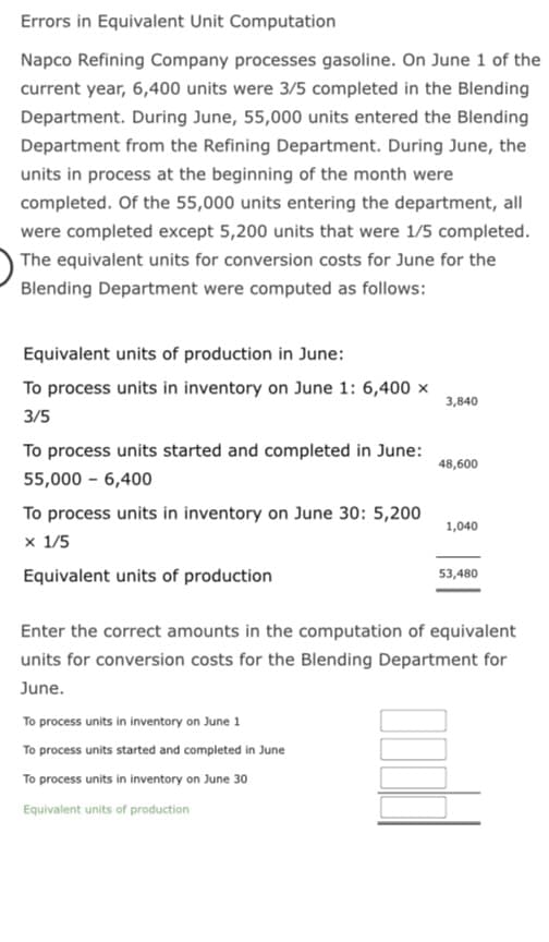 Errors in Equivalent Unit Computation
Napco Refining Company processes gasoline. On June 1 of the
current year, 6,400 units were 3/5 completed in the Blending
Department. During June, 55,000 units entered the Blending
Department from the Refining Department. During June, the
units in process at the beginning of the month were
completed. Of the 55,000 units entering the department, all
were completed except 5,200 units that were 1/5 completed.
The equivalent units for conversion costs for June for the
Blending Department were computed as follows:
Equivalent units of production in June:
To process units in inventory on June 1: 6,400 x
3/5
To process units started and completed in June:
55,000 - 6,400
To process units in inventory on June 30: 5,200
x 1/5
Equivalent units of production
3,840
To process units in inventory on June 1
To process units started and completed in June
To process units in inventory on June 30
Equivalent units of production
48,600
1,040
53,480
Enter the correct amounts in the computation of equivalent
units for conversion costs for the Blending Department for
June.