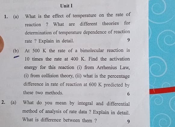 Unit I
1. (a) What is the effect of temperature on the rate of
reaction? What are different theories for
determination of temperature dependence of reaction
rate? Explain in detail.
9
(b) At 500 K the rate of a bimolecular reaction is
-
10 times the rate at 400 K. Find the activation
energy for this reaction (i) from Arrhenius Law,
(i) from collision theory, (ii) what is the percentage
difference in rate of reaction at 600 K predicted by
these two methods.
6
2. (a) What do you mean by integral and differential
method of analysis of rate data? Explain in detail.
What is difference between them?
9