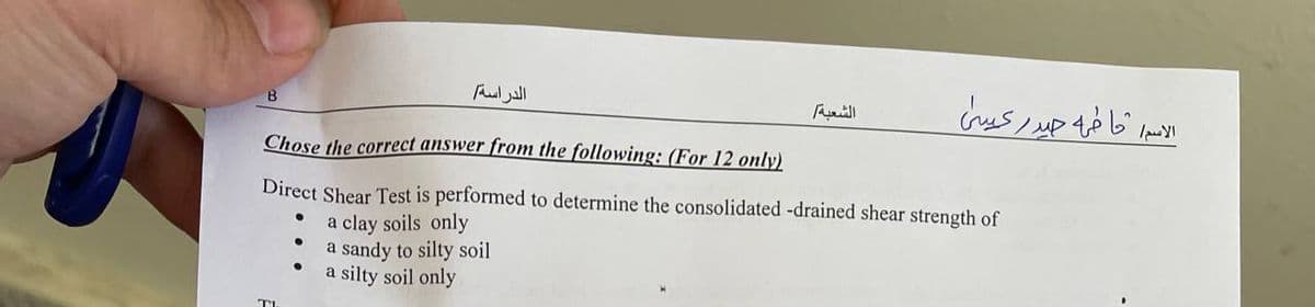 الدراسة
B
Chose the correct answer from the following: (For 12 only)
Direct Shear Test is performed to determine the consolidated -drained shear strength of
●
a clay soils only
a sandy to silty soil
a silty soil only
الشعبة
الاسم ما فيه حيدر كيسي