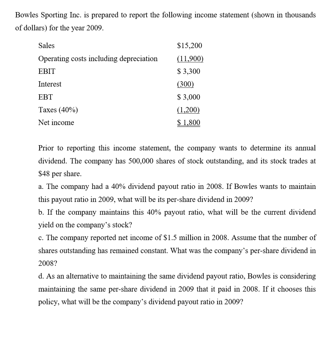 Bowles Sporting Inc. is prepared to report the following income statement (shown in thousands
of dollars) for the year 2009.
Sales
$15,200
Operating costs including depreciation
(11,900)
EBIT
$ 3,300
Interest
(300)
EBT
$ 3,000
Таxes (40%)
(1,200)
Net income
$ 1,800
Prior to reporting this income statement, the company wants to determine its annual
dividend. The company has 500,000 shares of stock outstanding, and its stock trades at
$48 per share.
a. The company had a 40% dividend payout ratio in 2008. If Bowles wants to maintain
this payout ratio in 2009, what will be its per-share dividend in 2009?
b. If the company maintains this 40% payout ratio, what will be the current dividend
yield on the company's stock?
c. The company reported net income of $1.5 million in 2008. Assume that the number of
shares outstanding has remained constant. What was the company's per-share dividend in
2008?
d. As an alternative to maintaining the same dividend payout ratio, Bowles is considering
maintaining the same per-share dividend in 2009 that it paid in 2008. If it chooses this
policy, what will be the company's dividend payout ratio in 2009?
