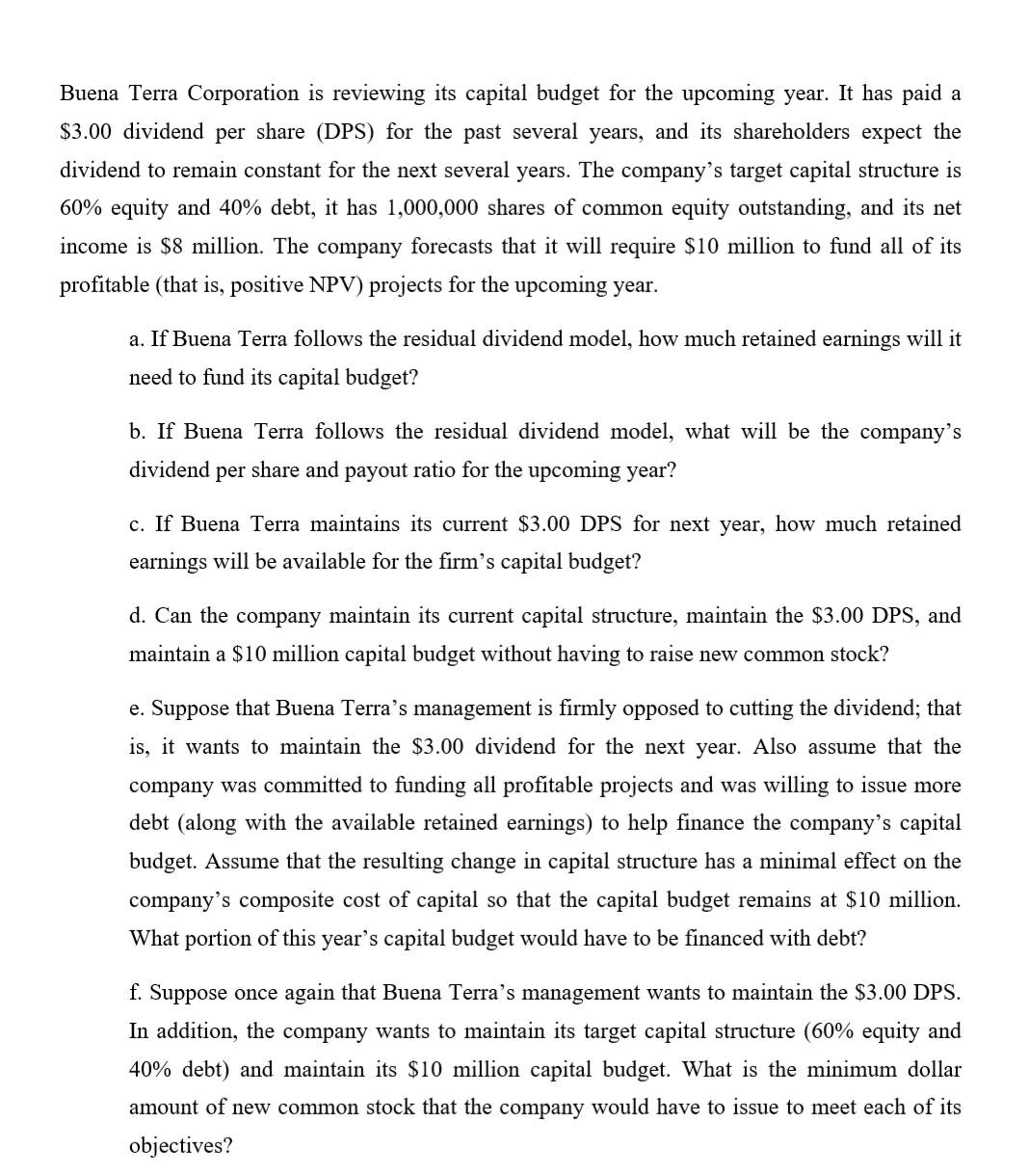 Buena Terra Corporation is reviewing its capital budget for the upcoming year. It has paid a
$3.00 dividend per share (DPS) for the past several years, and its shareholders expect the
dividend to remain constant for the next several years. The company's target capital structure is
60% equity and 40% debt, it has 1,000,000 shares of common equity outstanding, and its net
income is $8 million. The company forecasts that it will require $10 million to fund all of its
profitable (that is, positive NPV) projects for the upcoming year.
a. If Buena Terra follows the residual dividend model, how much retained earnings will it
need to fund its capital budget?
b. If Buena Terra follows the residual dividend model, what will be the company's
dividend per share and payout ratio for the upcoming year?
c. If Buena Terra maintains its current $3.00 DPS for next year, how much retained
earnings will be available for the firm's capital budget?
d. Can the company maintain its current capital structure, maintain the $3.00 DPS, and
maintain a $10 million capital budget without having to raise new common stock?
e. Suppose that Buena Terra's management is firmly opposed to cutting the dividend; that
is, it wants to maintain the $3.00 dividend for the next year. Also assume that the
company was committed to funding all profitable projects and was willing to issue more
debt (along with the available retained earnings) to help finance the company's capital
budget. Assume that the resulting change in capital structure has a minimal effect on the
company's composite cost of capital so that the capital budget remains at $10 million.
What portion of this year's capital budget would have to be financed with debt?
f. Suppose once again that Buena Terra's management wants to maintain the $3.00 DPS.
In addition, the company wants to maintain its target capital structure (60% equity and
40% debt) and maintain its $10 million capital budget. What is the minimum dollar
amount of new common stock that the company would have to issue to meet each of its
objectives?
