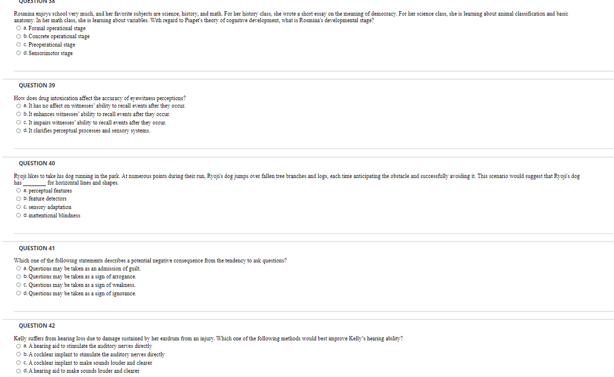 QUESTION 38
Rosmina enjoys school very much, and her favorite subjects are science, history, and math. For her history class, she wrote a short essay on the meaning of democracy. For her science class, she is learning about animal classification and basic
anatomy. In her math class, she is learning about variables. With regard to Piaget's theory of cognitive development, what is Rosmina's developmental stage?
O a. Formal operational stage
O b. Concrete operational stage
O c. Preoperational stage
O d. Sensorimotor stage
QUESTION 39
How does drug intoxication affect the accuracy of eyewitness perceptions?
O a. It has no affect on witnesses' ability to recall events after they occur.
O b. It enhances witnesses' ability to recall events after they occur.
O c. It impairs witnesses' ability to recall events after they occur.
O d. It clarifies perceptual processes and sensory systems.
QUESTION 40
Ryoji likes to take his dog running in the park. At numerous points during their run, Ryoji's dog jumps over fallen tree branches and logs, each time anticipating the obstacle and successfully avoiding it. This scenario would suggest that Ryoji's dog
for horizontal lines and shapes.
has
O a. perceptual features
O b. feature detectors
O c. sensory adaptation
O d. inattentional blindness.
QUESTION 41
Which one of the following statements describes a potential negative consequence from the tendency to ask questions?
O a. Questions may be taken as an admission of guilt.
O b. Questions may be taken as a sign of arrogance.
O c. Questions may be taken as a sign of weakness.
O d. Questions may be taken as a sign of ignorance.
QUESTION 42
Kelly suffers from hearing loss due to damage sustained by her eardrum from an injury. Which one of the following methods would best improve Kelly's hearing ability?
O a. A hearing aid to stimulate the auditory nerves directly
O b. A cochlear implant to stimulate the auditory nerves directly
O c. A cochlear implant to make sounds louder and clearer
O d. A hearing aid to make sounds louder and clearer