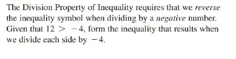 The Division Property of Inequality requires that we reverse
the inequality symbol when dividing by a negative number.
Given that 12 > -4, form the inequality that results when
we divide each side by -4.
