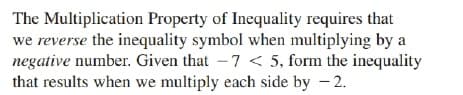 The Multiplication Property of Inequality requires that
we reverse the inequality symbol when multiplying by a
negative number. Given that -7 < 5, form the inequality
that results when we multiply each side by – 2.

